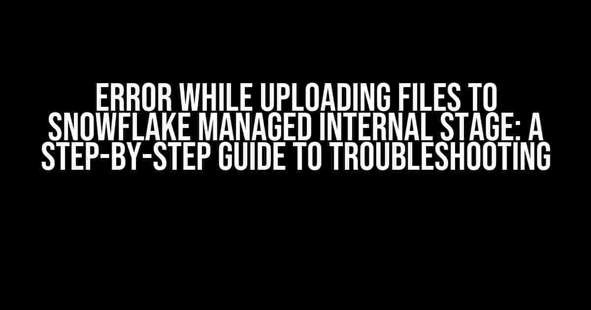 Error while uploading files to Snowflake managed internal stage: A Step-by-Step Guide to Troubleshooting